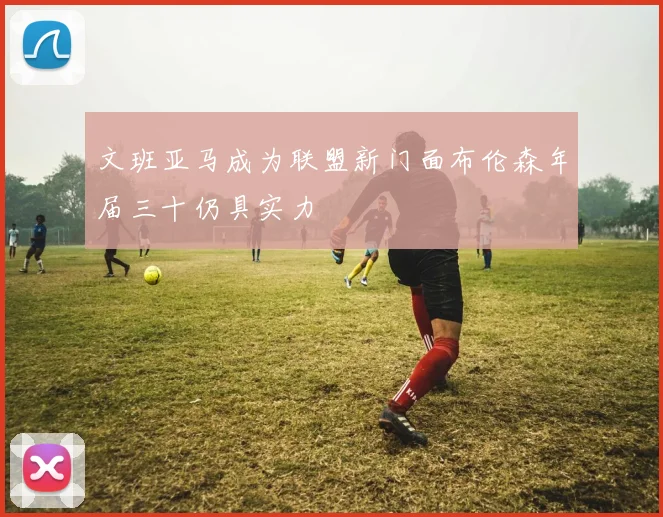文班亚马成为联盟新门面布伦森年届三十仍具实力