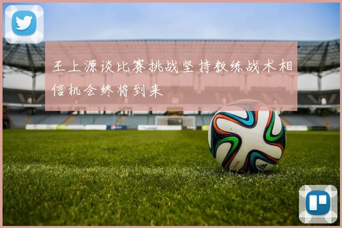 王上源谈比赛挑战坚持教练战术相信机会终将到来