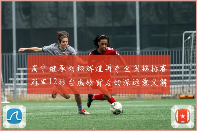 周宁继承刘翔辉煌再夺全国锦标赛冠军12秒台成绩背后的深远意义解析