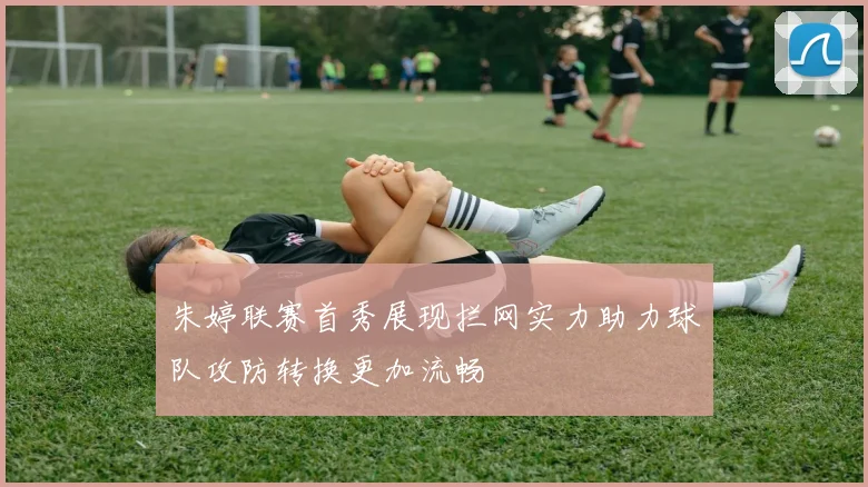 朱婷联赛首秀展现拦网实力助力球队攻防转换更加流畅