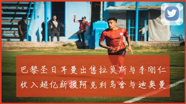 巴黎圣日耳曼出售拉莫斯与李刚仁收入超亿新援阿克利乌舍与迪奥曼德即将加盟