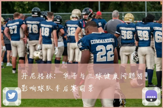 丹尼格林：华子与三球健康问题将影响球队季后赛前景