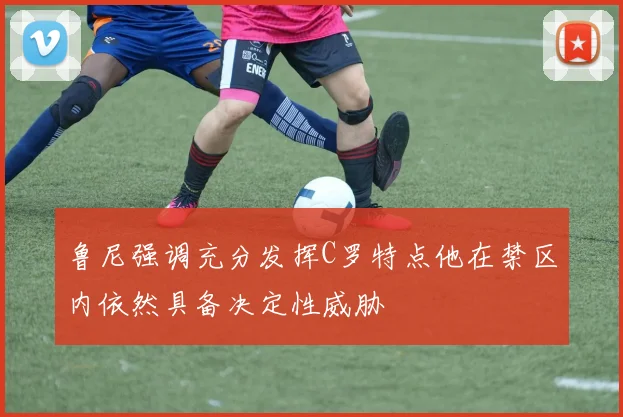 鲁尼强调充分发挥C罗特点他在禁区内依然具备决定性威胁