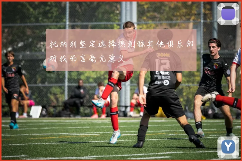 托纳利坚定选择热刺称其他俱乐部对我而言毫无意义