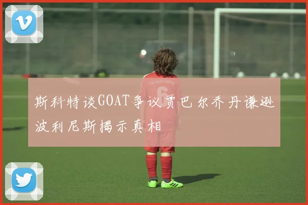 斯科特谈GOAT争议贾巴尔乔丹谦逊波利尼斯揭示真相