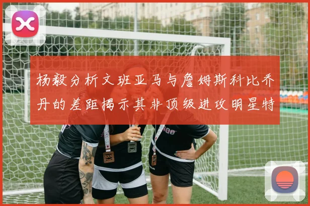 杨毅分析文班亚马与詹姆斯科比乔丹的差距揭示其非顶级进攻明星特质