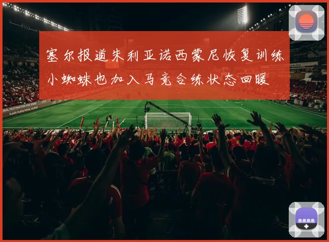 塞尔报道朱利亚诺西蒙尼恢复训练小蜘蛛也加入马竞合练状态回暖