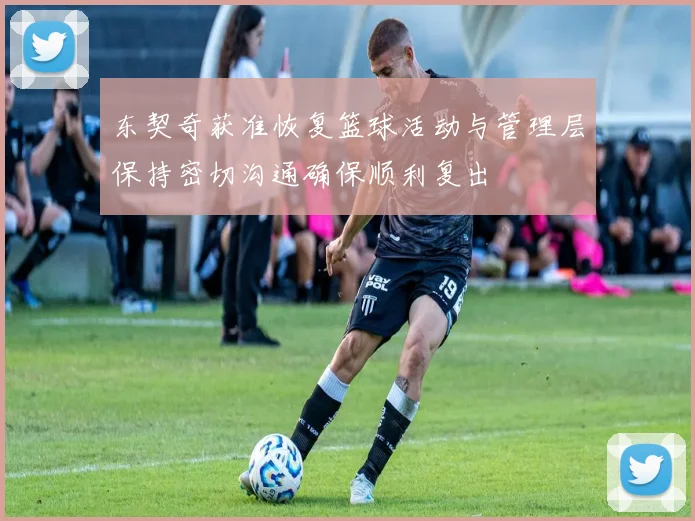 东契奇获准恢复篮球活动与管理层保持密切沟通确保顺利复出