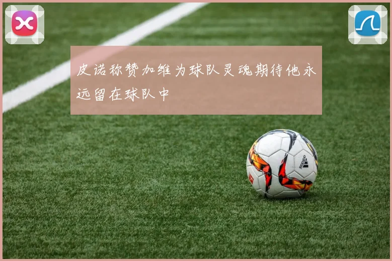 皮诺称赞加维为球队灵魂期待他永远留在球队中