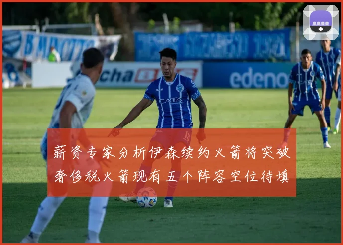 薪资专家分析伊森续约火箭将突破奢侈税火箭现有五个阵容空位待填补