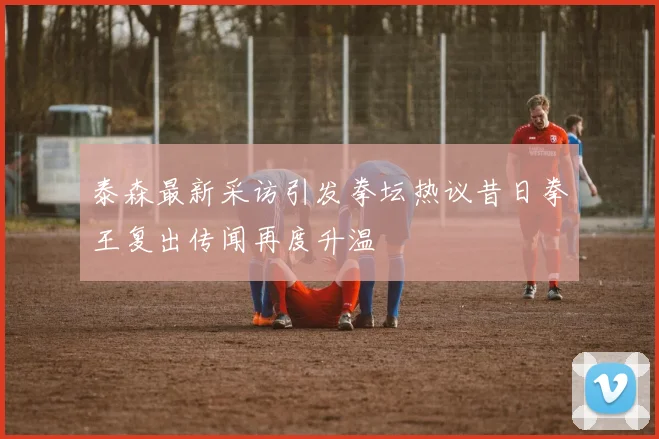 泰森最新采访引发拳坛热议昔日拳王复出传闻再度升温