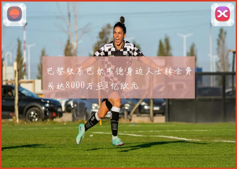 巴黎联系巴尔韦德身边人士转会费或达8000万至1亿欧元