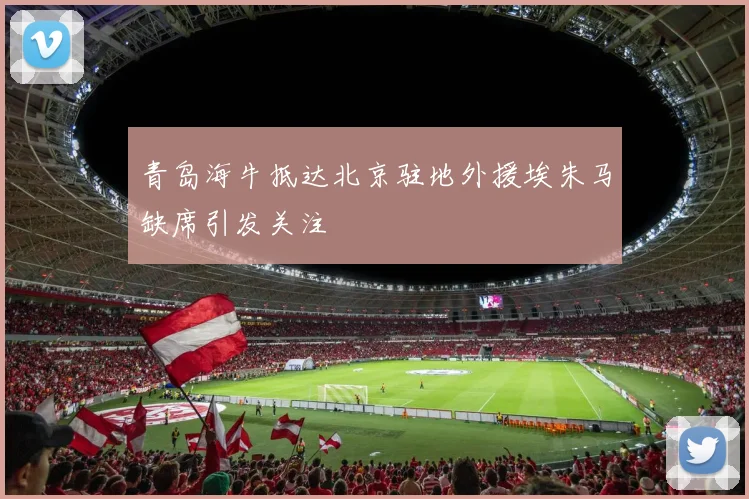 青岛海牛抵达北京驻地外援埃朱马缺席引发关注