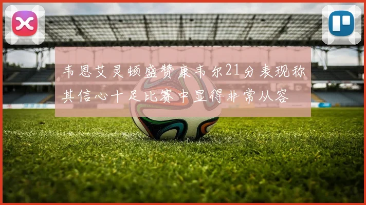 韦恩艾灵顿盛赞康韦尔21分表现称其信心十足比赛中显得非常从容