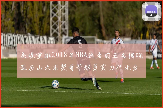 美媒重排2018年NBA选秀前五名揭晓亚历山大东契奇等球员实力对比分析