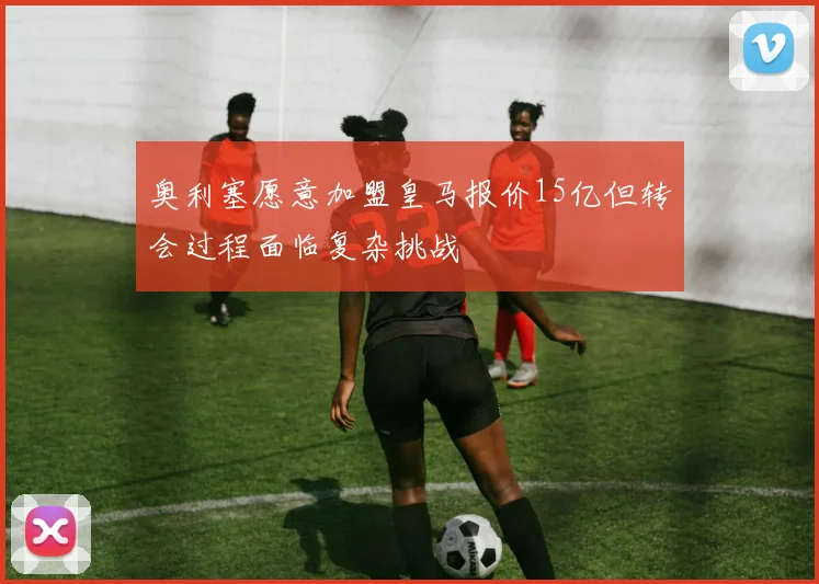 奥利塞愿意加盟皇马报价15亿但转会过程面临复杂挑战